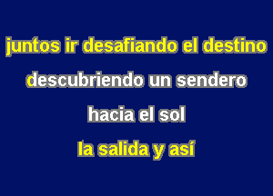 juntos ir desafiando el destino
descubriendo un sendero

hacia el sol

la salida y asi