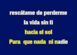 rescatame de perderme

la vida sin ti
hacia el sol

Para que nada ni nadie