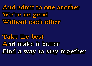 And admit to one another
XVe're no good
XVithout each other

Take the best
And make it better
Find a way to stay together