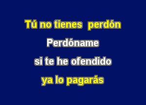 Tu no tienes perdbn

Perddname
si te he ofendido

ya lo pagaras