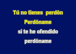 Tu no tienes perdbn

Perddname
si te he ofendido

perdbname