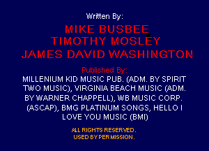 Written Byi

MILLENIUM KID MUSIC PUB. (ADM. BY SPIRIT
TWO MUSIC), VIRGINIA BEACH MUSIC (ADM.

BY WARNER CHAPPELLJ, WB MUSIC CORP.

(ASCAP), BMG PLATINUM SONGS, HELLO I
LOVE YOU MUSIC (BMI)

PLL RIGHTS RESERVED.
USED BY PERMISSION.