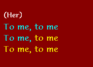 (Her)
To me, to me

To me, to me
To me, to me