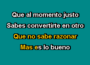 Que al momento justo

Sabes convertirte en otro
Que no sabe razonar

Mas es lo bueno