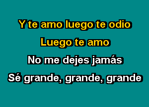 Y te amo luego te odio

Luego te amo

No me dejes jamas

S(e grande, grande, grande