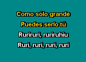 Como sdlo grande

Puedes serlo tL'J
Ruriruri, ruriruhiu

Ruri, ruri, ruri, ruri