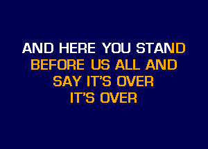 AND HERE YOU STAND
BEFORE US ALL AND
SAY IT'S OVER
IT'S OVER