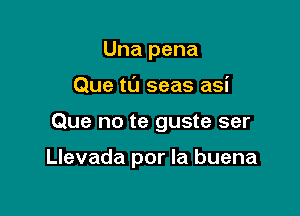 Una pena
Que tL'J seas asi

Que no te guste ser

Llevada por la buena