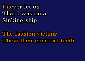 I never let on
That I was on a
Sinking ship

The fashion victims
Chew their charcoal teeth