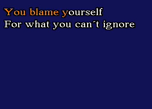 You blame yourself
For what you can't ignore