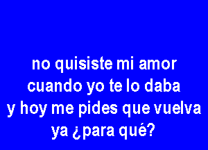 no quisiste mi amor

cuando yo te lo daba
y hoy me pides que vuelva
ya gpara qm'a?