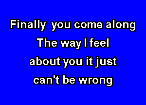 Finally you come along
The way I feel

about you it just

can't be wrong