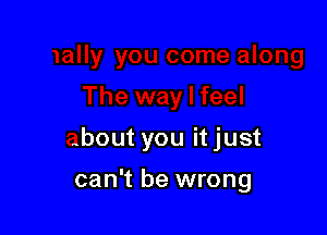 Ie along

The way I feel

about you it just

can't be wrong