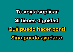 Te voy a suplicar

Si tienes dignidad

Quia puedo hacer por ti

Sino puedo ayudarte