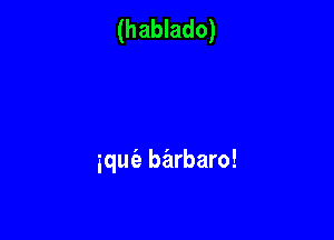 (hablado)

iquie barbaro!