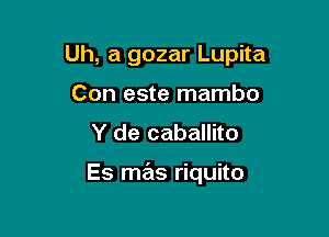 Uh, a gozar Lupita

Con este mambo
Y de caballito

Es mas riquito