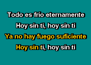 Todo es frio eternamente
Hoy sin ti, hoy sin ti
Ya no hay fuego suficiente

Hoy sin ti, hoy sin ti