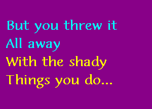 But you threw it
All away

With the shady
Things you do...
