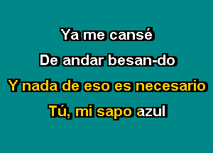 Ya me cansie
De andar besan-do

Y nada de eso es necesario

TU, mi sapo azul