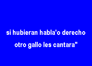 si hubieran habla'o derecho

otro gallo les cantara