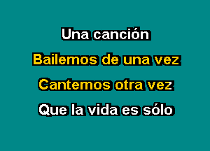 Una cancic'm
Bailemos de una vez

Cantemos otra vez

Que la vida es sdlo