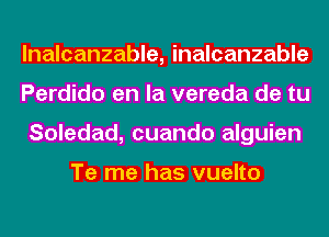 lnalcanzable, inalcanzable
Perdido en la vereda de tu
Soledad, cuando alguien

Te me has vuelto