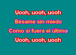 Uooh,uooh,uooh
B(asame sin miedo

Como si fuera el Ultimo

Uooh,uooh,uooh