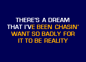 THERE'S A DREAM
THAT I'VE BEEN CHASIN'
WANT SO BADLY FOR
IT TO BE REALITY