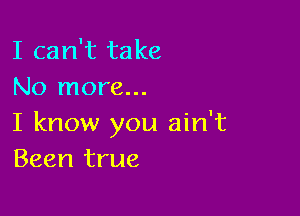 I can't take
No more...

I know you ain't
Been true