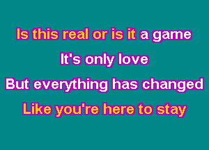 Is this real or is it a game
It's only love
But everything has changed

Like you're here to stay