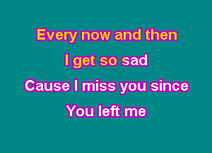 Every now and then

I get so sad
Cause I miss you since

You left me