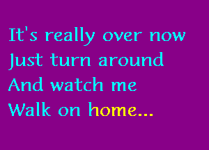 It's really over now
Just turn around

And watch me
Walk on home...