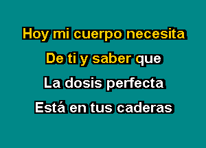 Hoy mi cuerpo necesita

De ti y saber que

La dosis perfecta

Esta en tus caderas