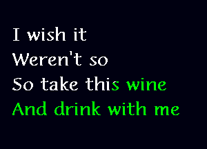 I wish it
Weren't so

So take this wine
And drink with me