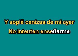 Y sople'z cenizas de mi ayer

No intenten ensefiarme