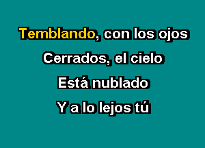 Temblando, con los ojos
Cerrados, el cielo

Esta nublado

Y a lo Iejos tl'J