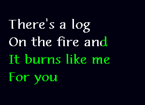 There's a log
On the fire and

It burns like me
For you