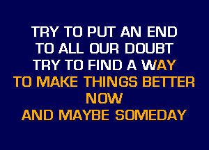 TRY TO PUT AN END
TO ALL OUR DOUBT
TRY TO FIND A WAY
TO MAKE THINGS BETTER
NOW
AND MAYBE SOMEDAY