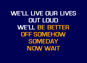 WE'LL LIVE OUR LIVES
OUT LOUD
WE'LL BE BETTER
OFF SOMEHOW
SDMEDAY
NOW WAIT

g