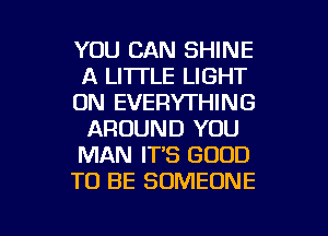 YOU CAN SHINE
A LI'ITLE LIGHT
0N EVERYTHING
AROUND YOU
MAN IT'S GOOD
TO BE SOMEONE

g