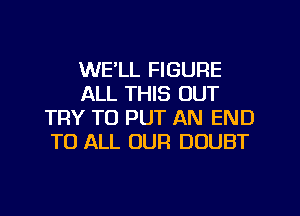 WE'LL FIGURE
ALL THIS OUT
TRY TO PUT AN END
TO ALL OUR DOUBT