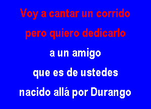 a un amigo

que es de ustedes

nacido alla por Durango