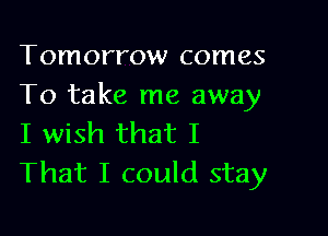 Tomorrow comes
To take me away

I wish that I
That I could stay