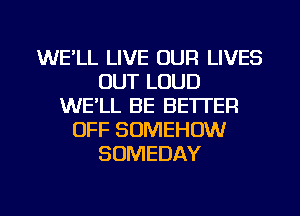 WE'LL LIVE OUR LIVES
OUT LOUD
WE'LL BE BETTER
OFF SOMEHOW
SDMEDAY

g
