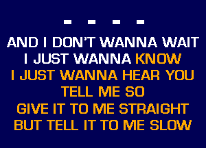 AND I DON'T WANNA WAIT
I JUST WANNA KNOW
I JUST WANNA HEAR YOU
TELL ME SO
GIVE IT TO ME STRAIGHT
BUT TELL IT TO ME SLOW