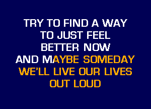 TRY TO FIND A WAY
TO JUST FEEL
BETTER NOW

AND MAYBE SOMEDAY
WE'LL LIVE OUR LIVES
OUT LOUD