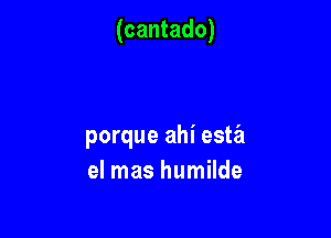 (cantado)

porque ahi esta
el mas humilde