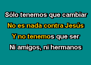 Sc'Jlo tenemos que cambiar
No es nada contra Jesus
Y no tenemos que ser

Ni amigos, ni hermanos