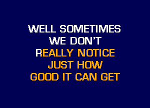 WELL SOMETIMES
WE DON'T
REALLY NOTICE
JUST HOW
GOOD IT CAN GET

g