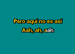 Pero aqui no es asi

Aah, ah, aah